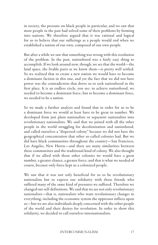 in society, the pressure on black people in particular, and we saw that most people in the past had solved some of their problems by forming inco nations. We thercfore argued that it was rational and logical for us to believe that our sufferings as 2 people would end when we established a nation of our own, composed of our own people  Butafter a while we saw that something was wrong with thi resolution of the problem. In the past, nationhood was a faiely easy thing to accomplish. Ifwe look around now, chough, we see that the world—the land space, the livable pares as we know them—is pretey well sttled. S0 we realized that to create a new nation we would have to become 2 dominan faction in this one, and yet the face that we did not have power was the coneradietion that drove us to seck nationhood in the firse place. It s an endless circl, you sce: to achieve nationhood, we needed to become a dominant force; but to become a dominant force, we needed to be a nation.  S0 we made a further analysis and found that in order for s to be a dominan force we would at least have to be geeat in number. We developed from just plain nationalists or separatise nationalises into revolutionary nationalists. We said that we joined with all the other people in the world struggling for decolonization and nationhood, and called ourselves a “dispersed colony” because we did not have the geographical conceneration that other so-called colonies had. But we did have black communities throughout the country—San Francisco, Los Angeles, New Haven—and there are many similarities beeween these communities and the traditional kind of colony. We also thought that if we allied with those other colonies we would have a great number, a greater chance, a greater force; and that s what we needed of course, because only force kept us a colonized people.  We saw that it was not only beneficial for us to be revolutionary nationalists but to express our solidarity with those friends who suffered many of the same kind of pressures we suffered. Thercfore we changed ous self-definitions. We said that we are not only revolutionary nationalists—thac is, nationaliss who want revolutionary changes in everything, including the economic system the oppressor inflcts upon us—bue we are also individuals deeply concerned with the other people of the world and their desires for revolution. In order o show chis solidariey, we decided to call ourselves internationalists  INTERCOMMUNAI "  